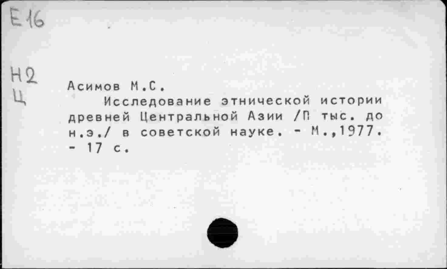 ﻿H<z Ü.
Асимов M . С .
Исследование этнической истории древней Центральной Азии /П тыс. до н.э./ в советской науке. - И., 1977. - 17 с.